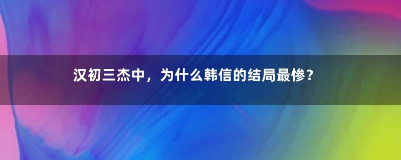 汉初三杰中，为什么韩信的结局最惨？