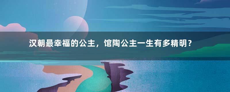 汉朝最幸福的公主，馆陶公主一生有多精明？