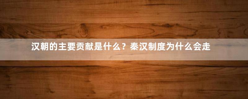 汉朝的主要贡献是什么？秦汉制度为什么会走向衰亡？