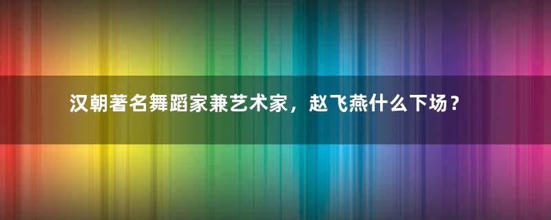 汉朝著名舞蹈家兼艺术家，赵飞燕什么下场？