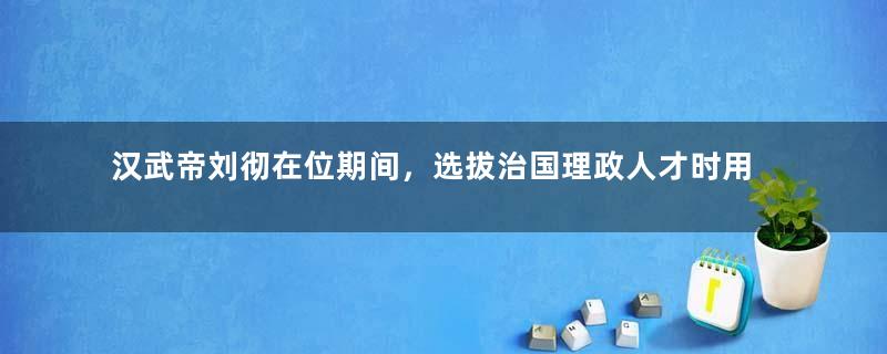 汉武帝刘彻在位期间，选拔治国理政人才时用的是哪些方法？