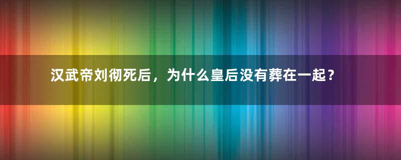 汉武帝刘彻死后，为什么皇后没有葬在一起？