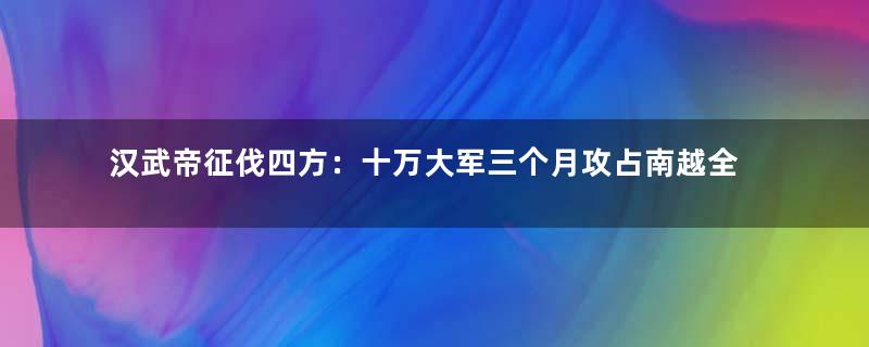 汉武帝征伐四方：十万大军三个月攻占南越全境
