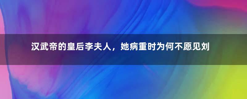 汉武帝的皇后李夫人，她病重时为何不愿见刘彻？