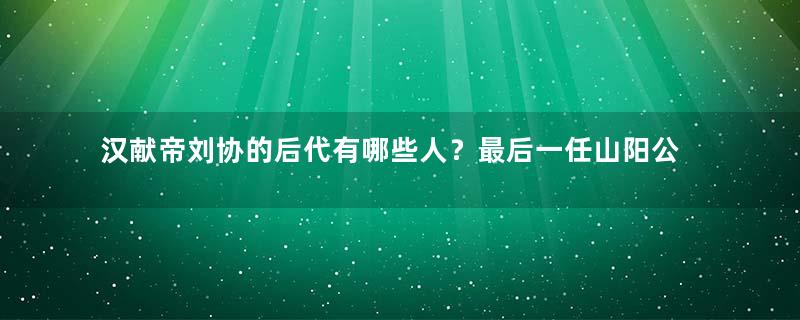 汉献帝刘协的后代有哪些人？最后一任山阳公是怎么死的？