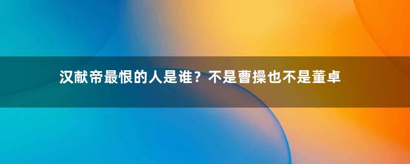 汉献帝最恨的人是谁？不是曹操也不是董卓