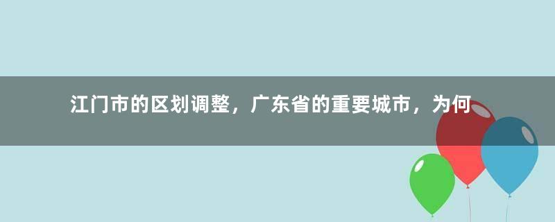 江门市的区划调整，广东省的重要城市，为何有7个区县？