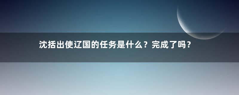 沈括出使辽国的任务是什么？完成了吗？