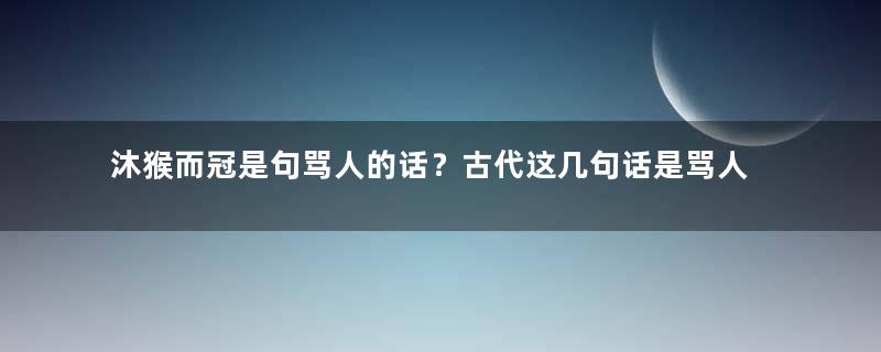 沐猴而冠是句骂人的话？古代这几句话是骂人的你知道吗？