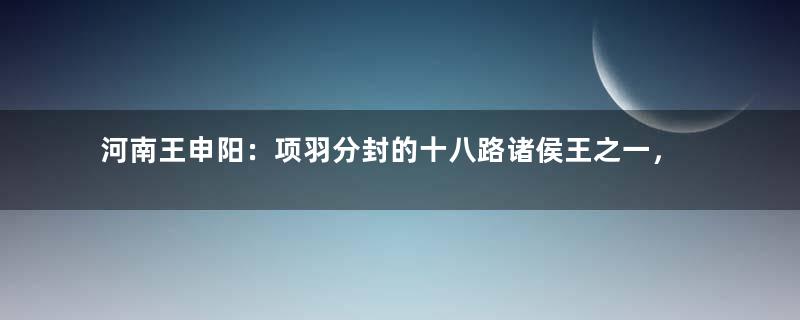 河南王申阳：项羽分封的十八路诸侯王之一，他有哪些事迹？