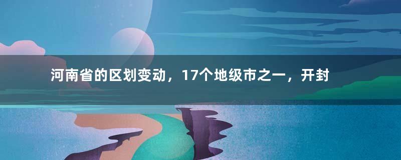 河南省的区划变动，17个地级市之一，开封市为何有9个区县？