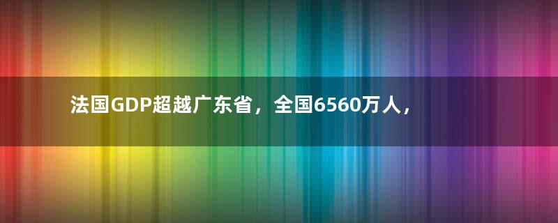 法国GDP超越广东省，全国6560万人，普通人一个月工资多少钱？