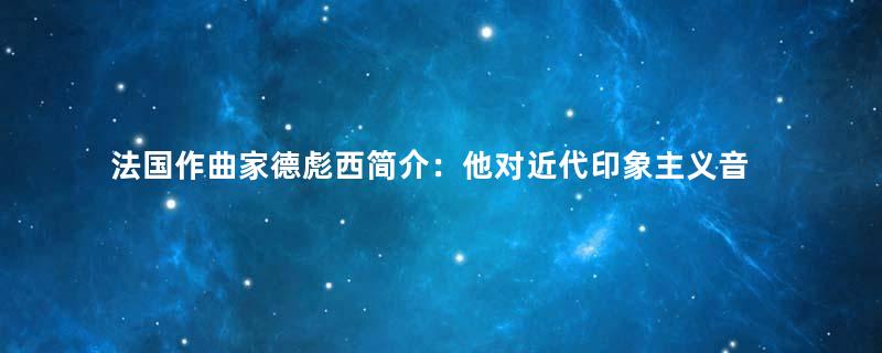 法国作曲家德彪西简介：他对近代印象主义音乐有何贡献？