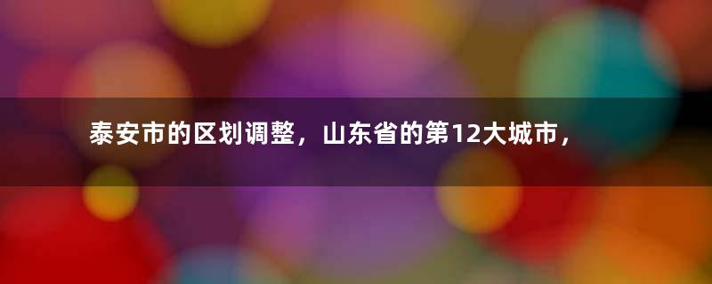 泰安市的区划调整，山东省的第12大城市，为何有6个区县？