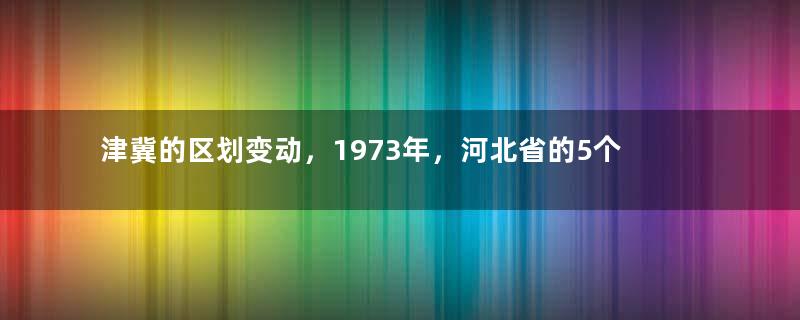 津冀的区划变动，1973年，河北省的5个县，为何划入天津市？