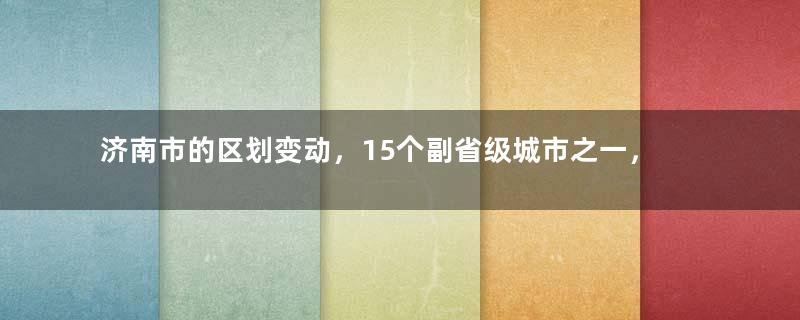 济南市的区划变动，15个副省级城市之一，为何有12个区县？