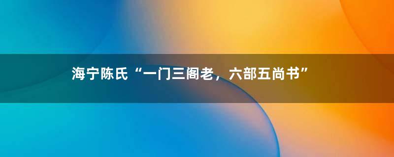 海宁陈氏“一门三阁老，六部五尚书”