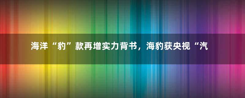 海洋“豹”款再增实力背书，海豹获央视“汽车风云盛典”最高奖