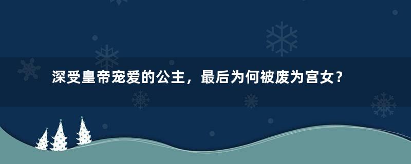 深受皇帝宠爱的公主，最后为何被废为宫女？