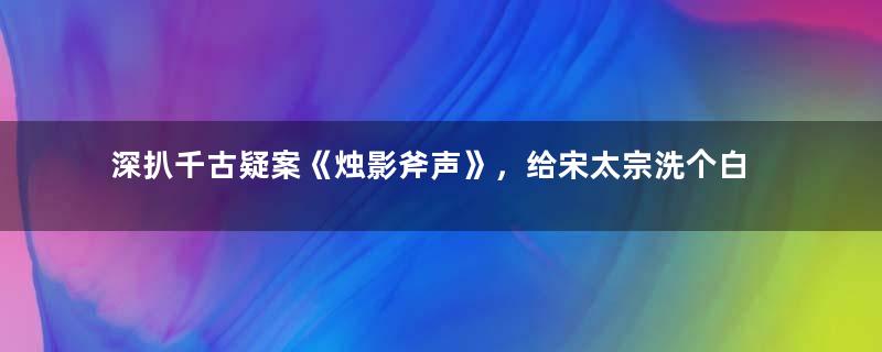 深扒千古疑案《烛影斧声》，给宋太宗洗个白