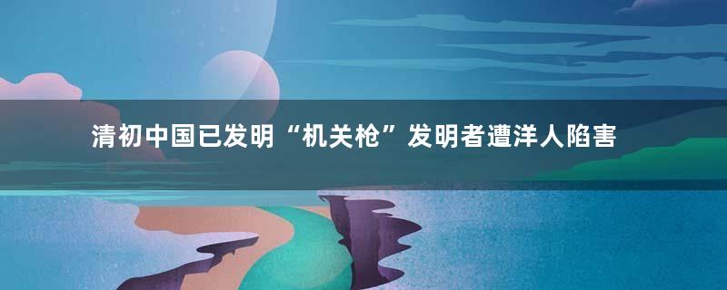 清初中国已发明“机关枪”发明者遭洋人陷害