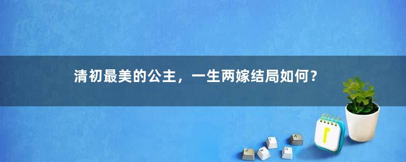 清初最美的公主，一生两嫁结局如何？