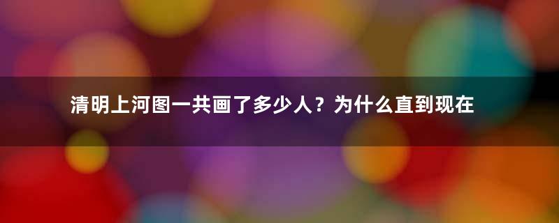 清明上河图一共画了多少人？为什么直到现在仍无法得出一个准确的数字？