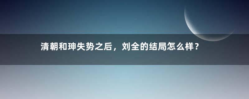 清朝和珅失势之后，刘全的结局怎么样？