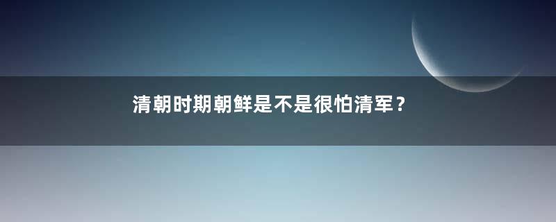 清朝时期朝鲜是不是很怕清军？