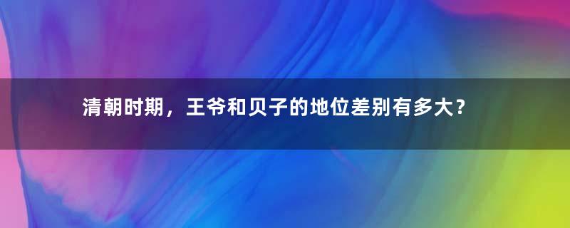 清朝时期，王爷和贝子的地位差别有多大？