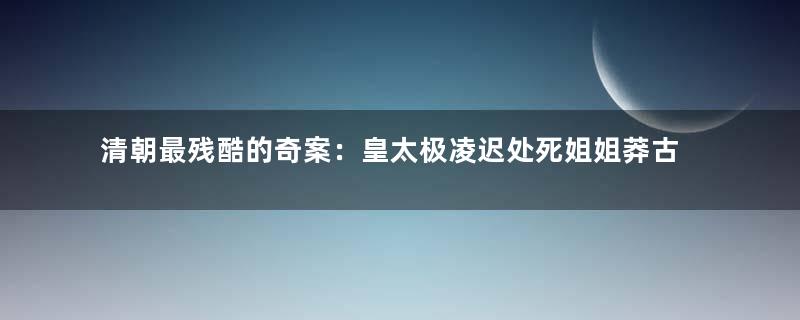 清朝最残酷的奇案：皇太极凌迟处死姐姐莽古济