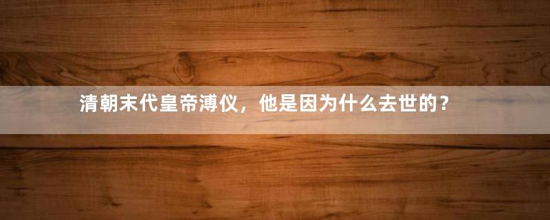 清朝末代皇帝溥仪，他是因为什么去世的？