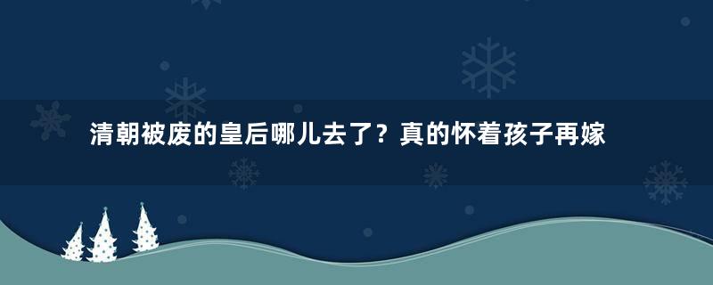 清朝被废的皇后哪儿去了？真的怀着孩子再嫁了吗？