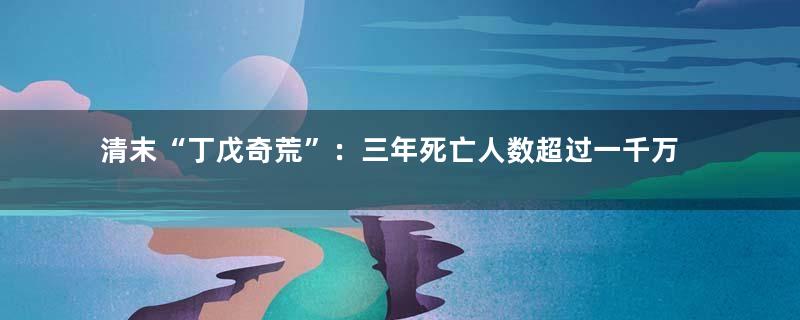 清末“丁戊奇荒”：三年死亡人数超过一千万的大灾