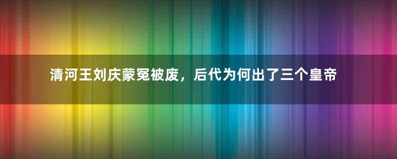 清河王刘庆蒙冤被废，后代为何出了三个皇帝？