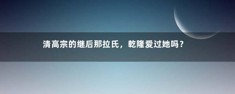 清高宗的继后那拉氏，乾隆爱过她吗？