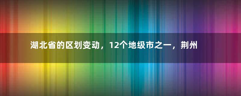 湖北省的区划变动，12个地级市之一，荆州市为何有8个区县？