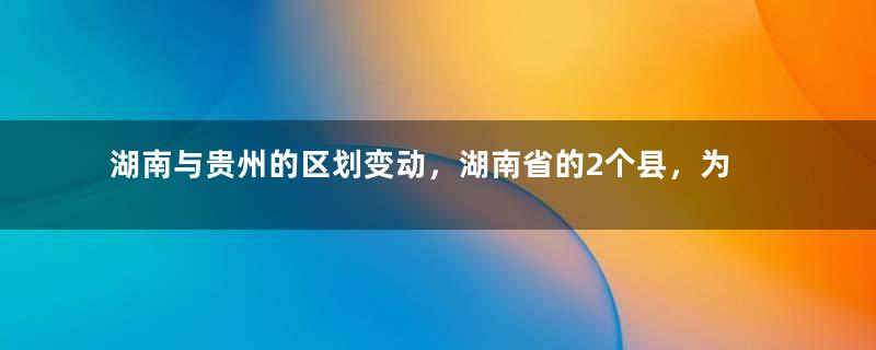 湖南与贵州的区划变动，湖南省的2个县，为何划入了贵州省？