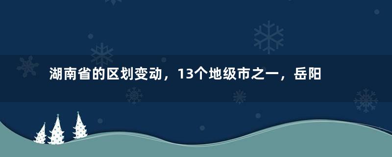 湖南省的区划变动，13个地级市之一，岳阳市为何有9个区县？