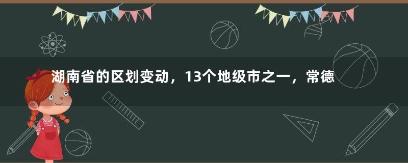 湖南省的区划变动，13个地级市之一，常德市为何有9个区县？