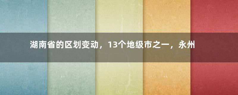 湖南省的区划变动，13个地级市之一，永州市为何有11个区县？