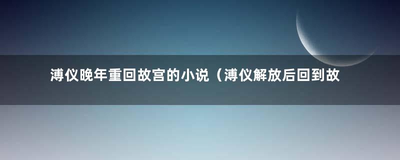 溥仪晚年重回故宫的小说（溥仪解放后回到故宫）