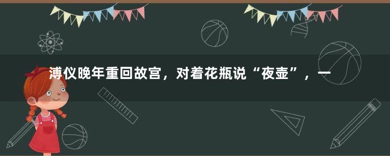 溥仪晚年重回故宫，对着花瓶说“夜壶”，一边的专家被吓得不说话