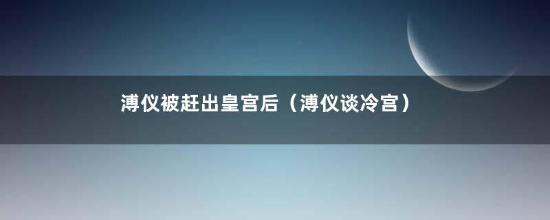 溥仪被赶出皇宫后（溥仪谈冷宫）