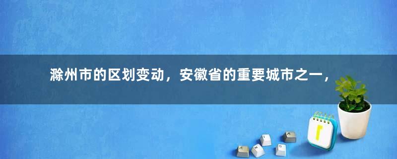 滁州市的区划变动，安徽省的重要城市之一，为何有8个区县？