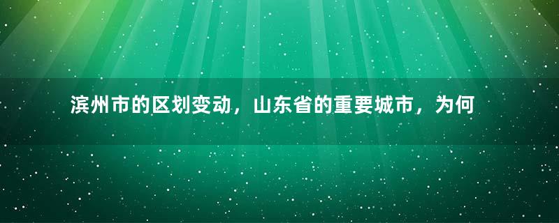 滨州市的区划变动，山东省的重要城市，为何有7个区县？
