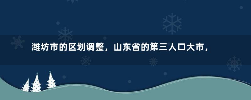 潍坊市的区划调整，山东省的第三人口大市，为何有12个区县？