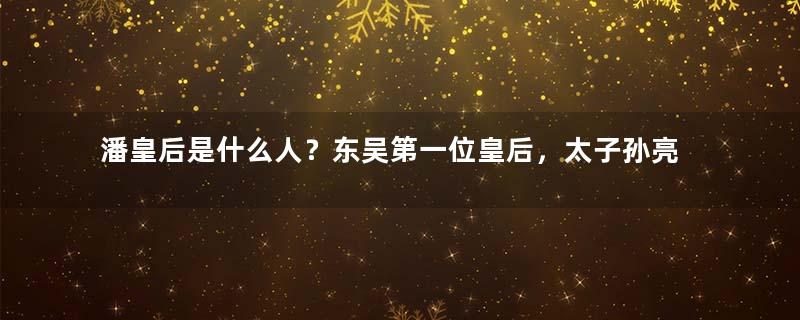 潘皇后是什么人？东吴第一位皇后，太子孙亮生母