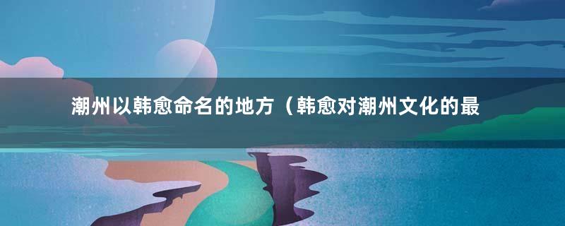 潮州以韩愈命名的地方（韩愈对潮州文化的最大贡献）