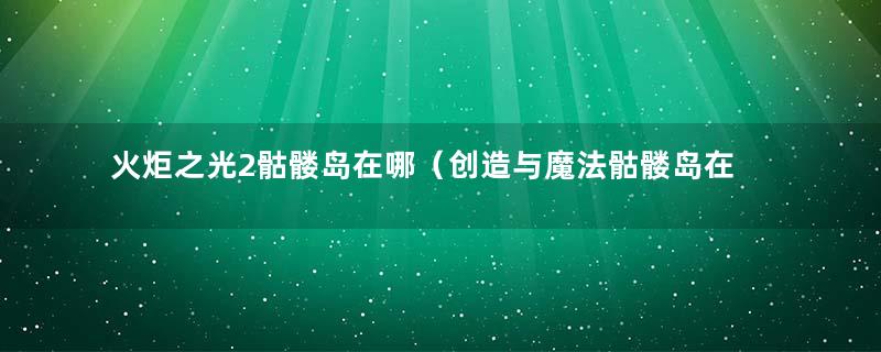 火炬之光2骷髅岛在哪（创造与魔法骷髅岛在哪）